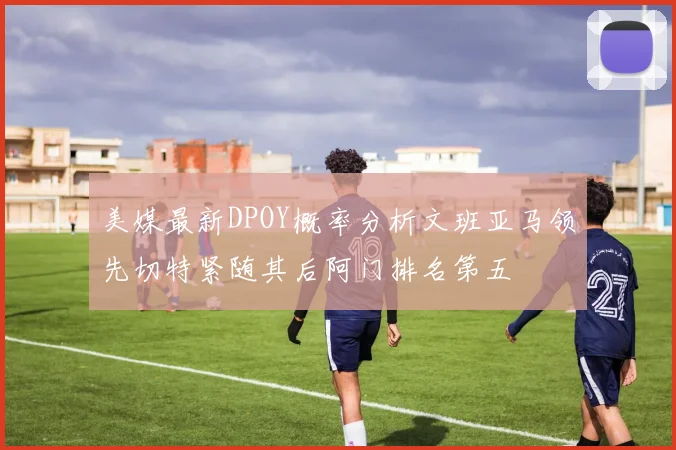 美媒最新DPOY概率分析文班亚马领先切特紧随其后阿门排名第五