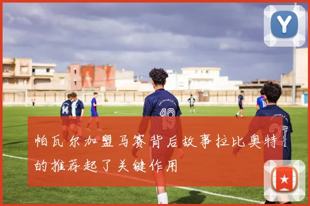 帕瓦尔加盟马赛背后故事拉比奥特的推荐起了关键作用