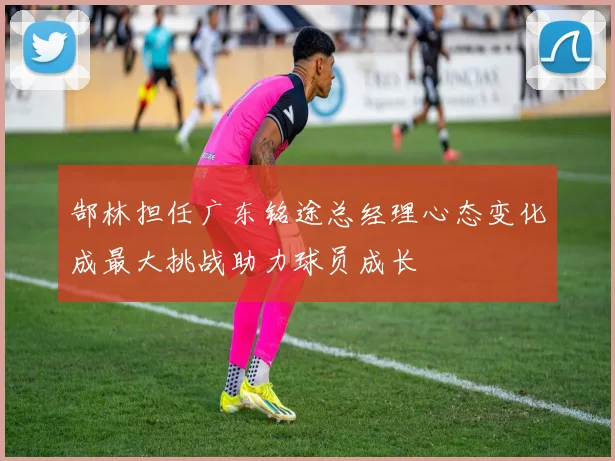 郜林担任广东铭途总经理心态变化成最大挑战助力球员成长