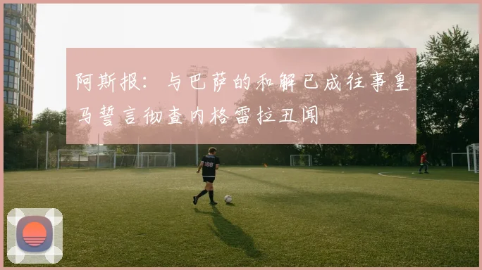 阿斯报：与巴萨的和解已成往事皇马誓言彻查内格雷拉丑闻