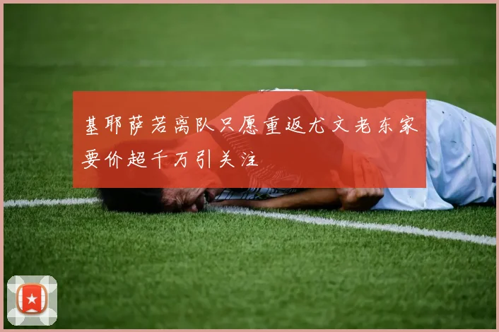基耶萨若离队只愿重返尤文老东家要价超千万引关注