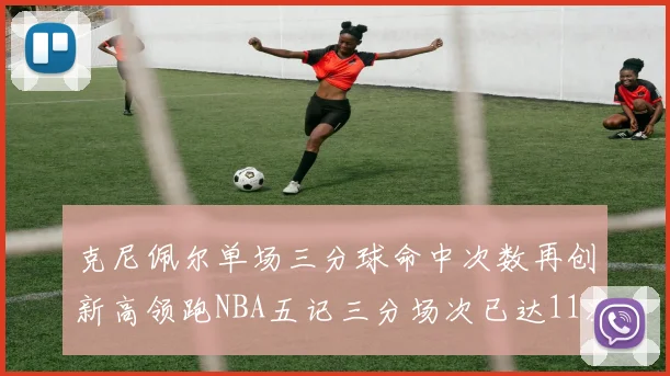 克尼佩尔单场三分球命中次数再创新高领跑NBA五记三分场次已达11次