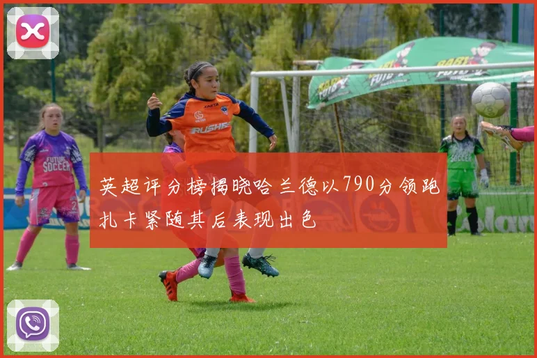 英超评分榜揭晓哈兰德以790分领跑扎卡紧随其后表现出色