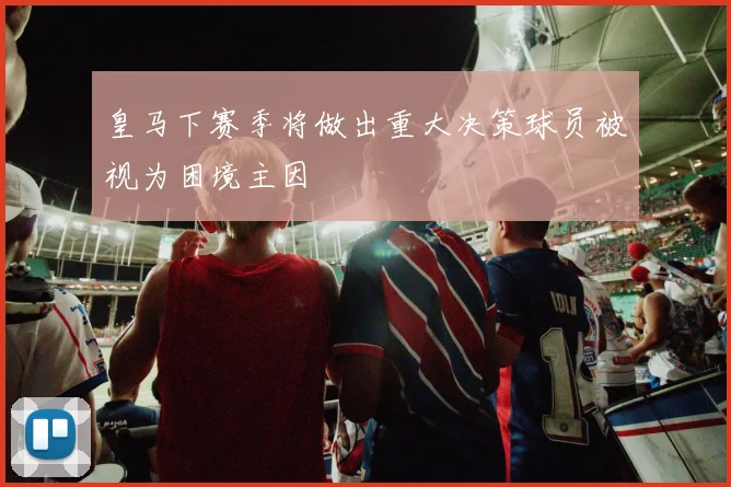 皇马下赛季将做出重大决策球员被视为困境主因