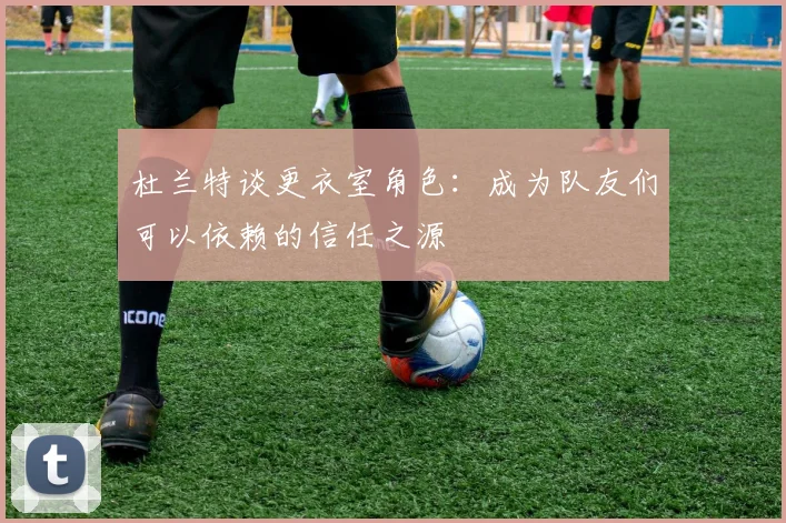 杜兰特谈更衣室角色：成为队友们可以依赖的信任之源