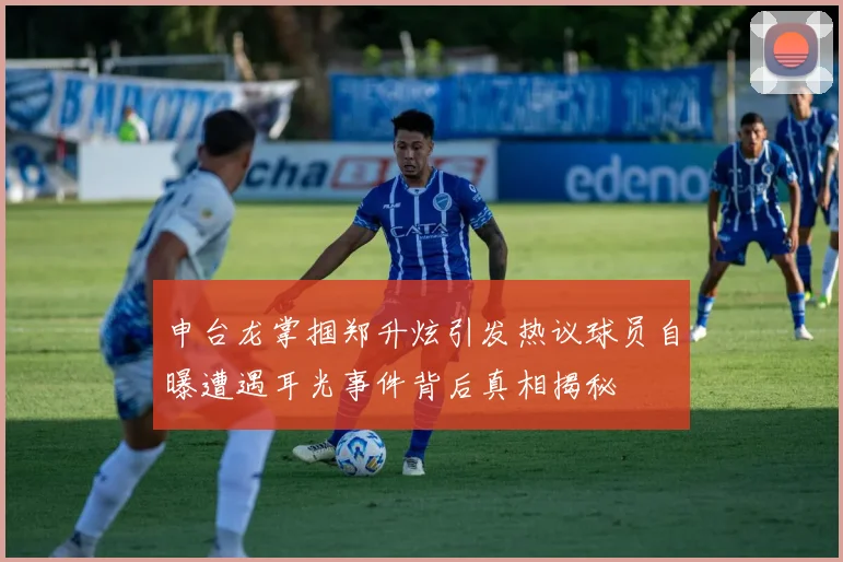 申台龙掌掴郑升炫引发热议球员自曝遭遇耳光事件背后真相揭秘
