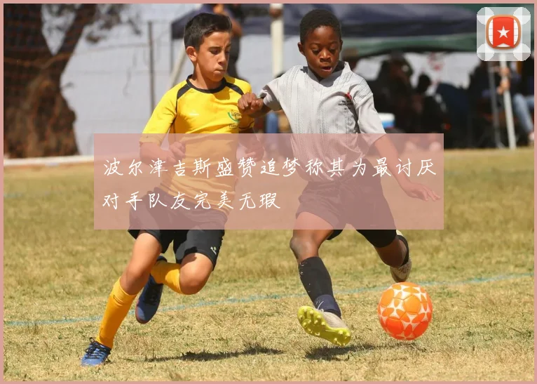波尔津吉斯盛赞追梦称其为最讨厌对手队友完美无瑕