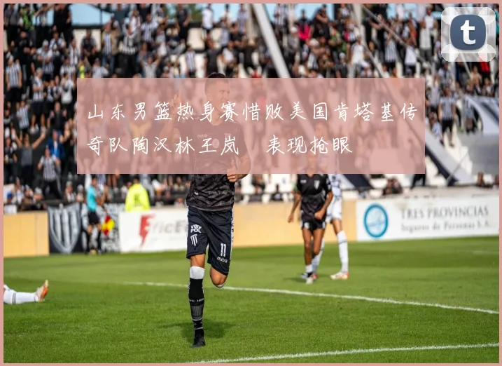 山东男篮热身赛惜败美国肯塔基传奇队陶汉林王岚嵚表现抢眼