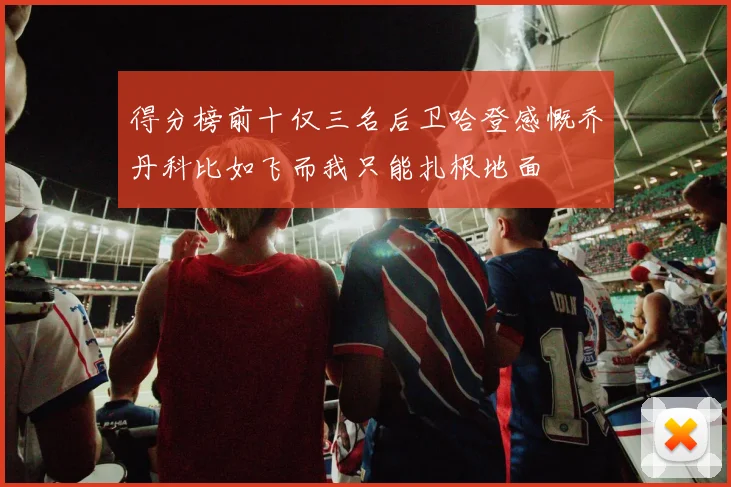 得分榜前十仅三名后卫哈登感慨乔丹科比如飞而我只能扎根地面