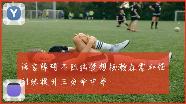 语言障碍不阻挡梦想杨瀚森需加强训练提升三分命中率