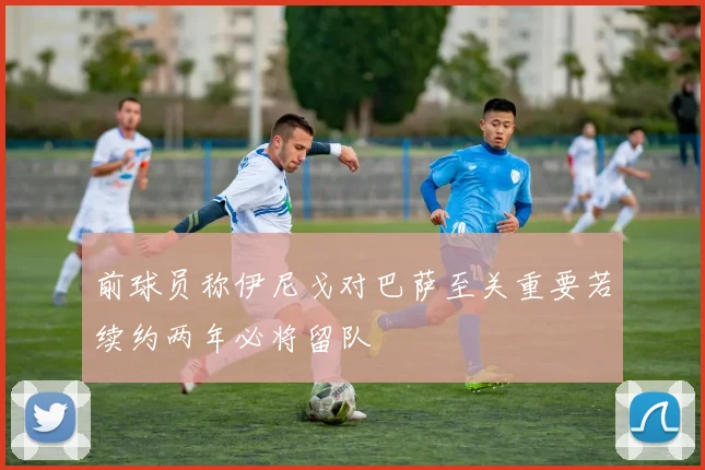 前球员称伊尼戈对巴萨至关重要若续约两年必将留队