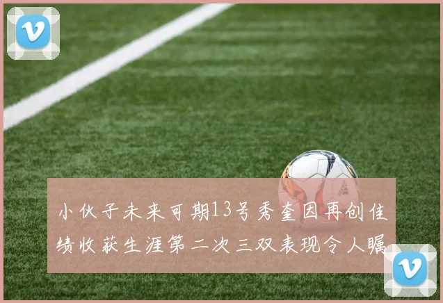 小伙子未来可期13号秀奎因再创佳绩收获生涯第二次三双表现令人瞩目