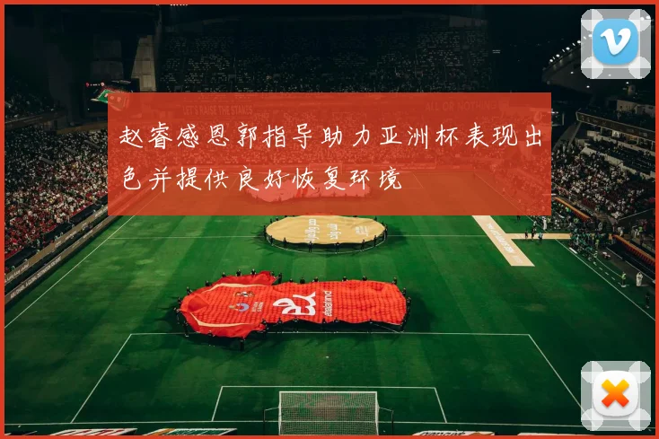 赵睿感恩郭指导助力亚洲杯表现出色并提供良好恢复环境