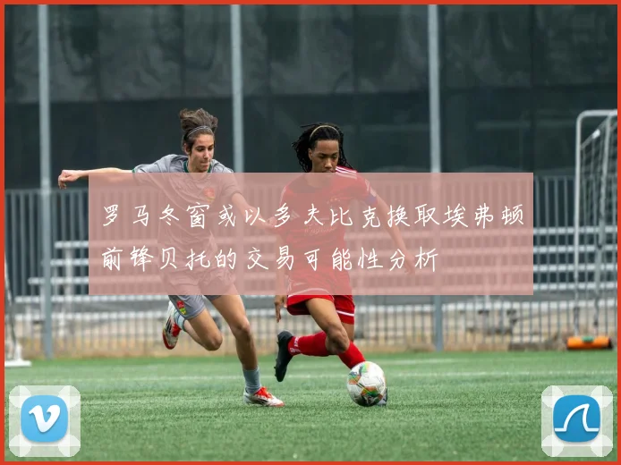 罗马冬窗或以多夫比克换取埃弗顿前锋贝托的交易可能性分析