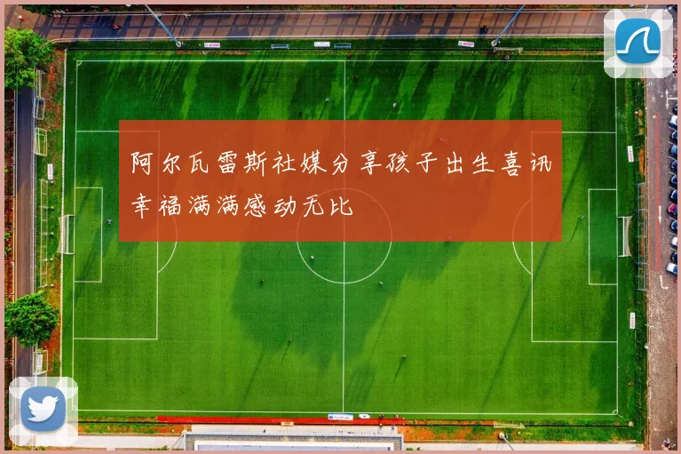 阿尔瓦雷斯社媒分享孩子出生喜讯幸福满满感动无比