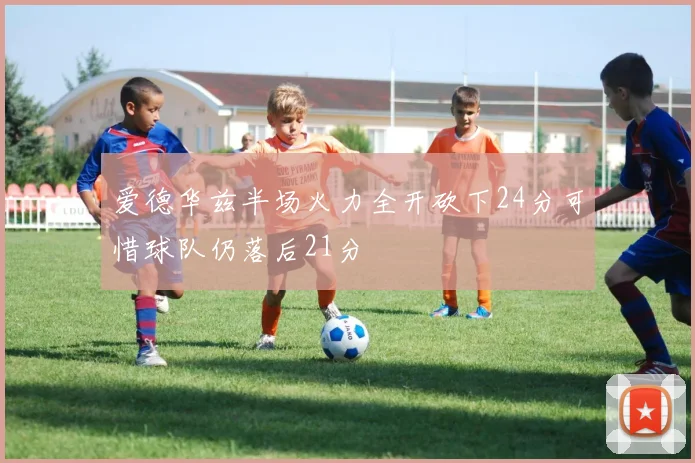 爱德华兹半场火力全开砍下24分可惜球队仍落后21分