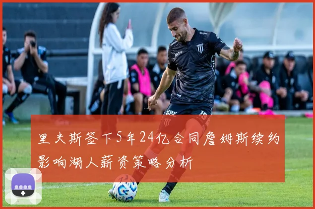 里夫斯签下5年24亿合同詹姆斯续约影响湖人薪资策略分析