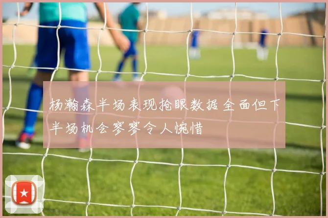 杨瀚森半场表现抢眼数据全面但下半场机会寥寥令人惋惜