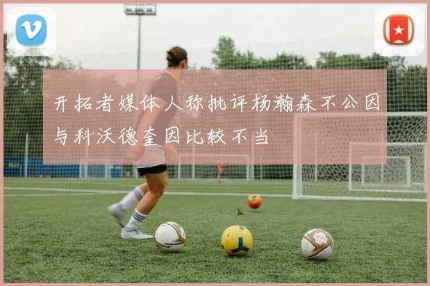 开拓者媒体人称批评杨瀚森不公因与科沃德奎因比较不当