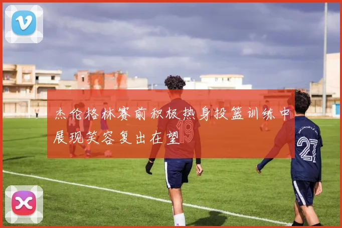 杰伦格林赛前积极热身投篮训练中展现笑容复出在望