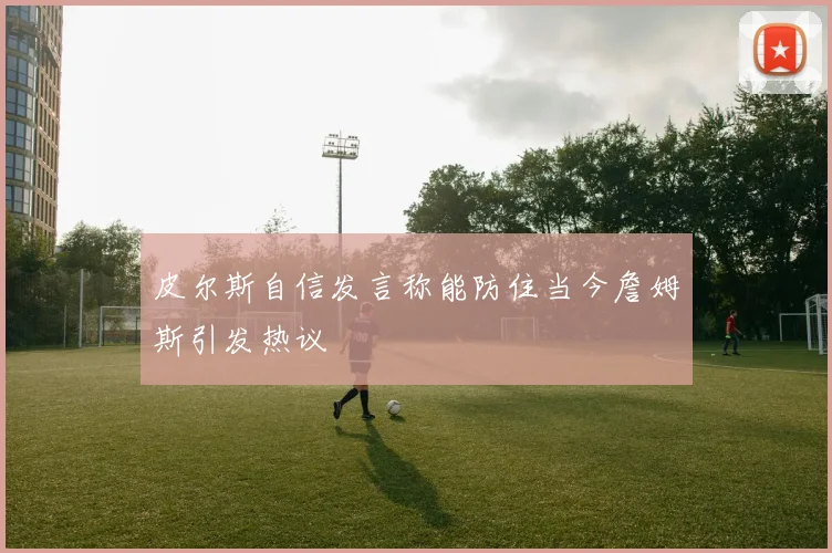 皮尔斯自信发言称能防住当今詹姆斯引发热议