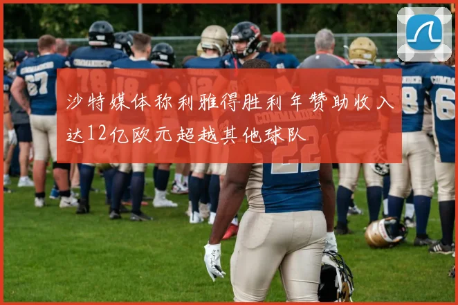 沙特媒体称利雅得胜利年赞助收入达12亿欧元超越其他球队