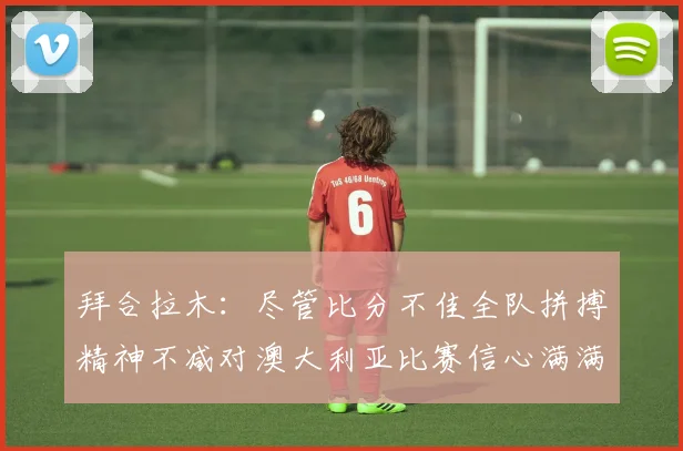 拜合拉木：尽管比分不佳全队拼搏精神不减对澳大利亚比赛信心满满期待进球