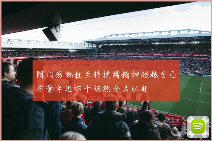 阿门感慨杜兰特拼搏精神超越自己尽管年近四十仍然全力以赴