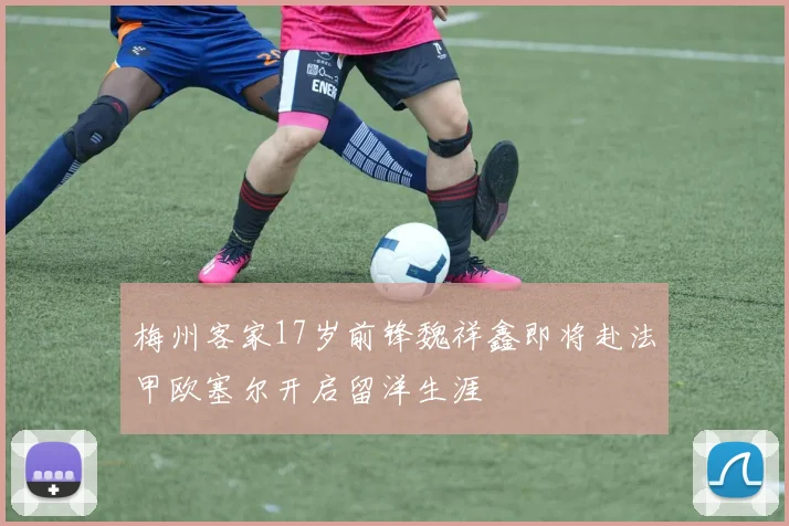 梅州客家17岁前锋魏祥鑫即将赴法甲欧塞尔开启留洋生涯