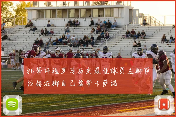 托蒂评选罗马历史最佳球员左脚萨拉赫右脚自己盘带卡萨诺