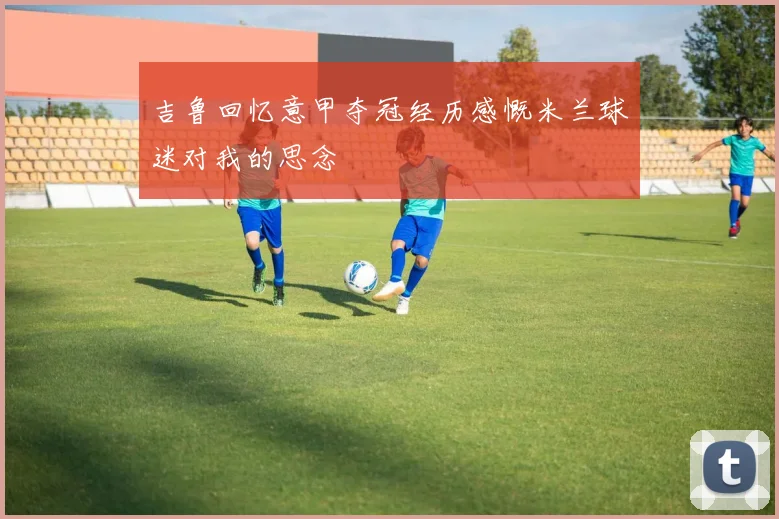 吉鲁回忆意甲夺冠经历感慨米兰球迷对我的思念