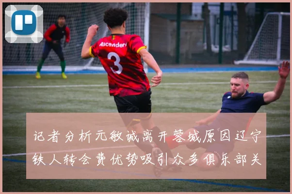 记者分析元敏诚离开蓉城原因辽宁铁人转会费优势吸引众多俱乐部关注