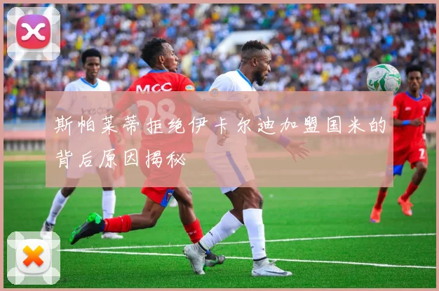 斯帕莱蒂拒绝伊卡尔迪加盟国米的背后原因揭秘