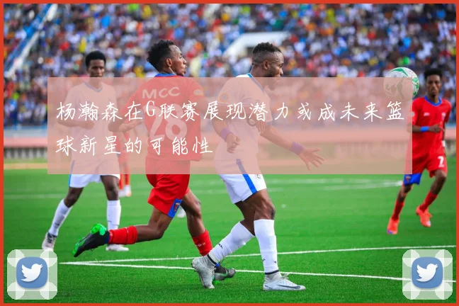杨瀚森在G联赛展现潜力或成未来篮球新星的可能性