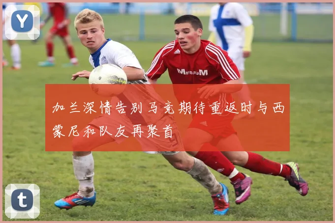 加兰深情告别马竞期待重返时与西蒙尼和队友再聚首