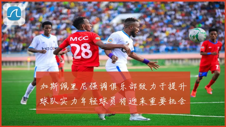 加斯佩里尼强调俱乐部致力于提升球队实力年轻球员将迎来重要机会