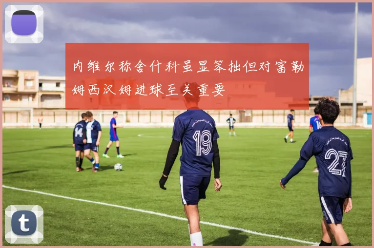 内维尔称舍什科虽显笨拙但对富勒姆西汉姆进球至关重要