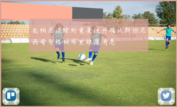 孔帕尼谈续约重要性并确认斯坦尼西奇与格纳布里缺席消息