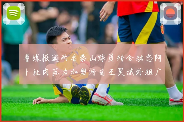 鲁媒报道两名泰山球员转会动态阿卜杜肉苏力加盟河南王昊斌外租广州豹
