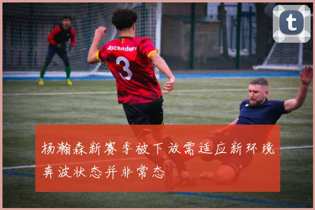 杨瀚森新赛季被下放需适应新环境奔波状态并非常态